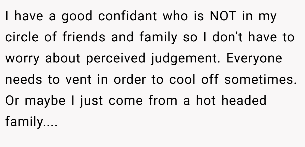 I have a good confidant who is NOT in my circle of friends and family so I don’t have to worry about perceived judgement. Everyone needs to vent in order to cool off sometimes. Or maybe I just come from a hot headed family....