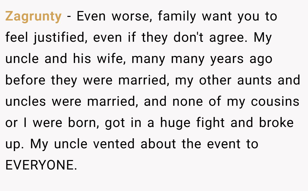 Zagrunty − Even worse, family want you to feel justified, even if they don't agree. My uncle and his wife, many many years ago before they were married, my other aunts and uncles were married, and none of my cousins or I were born, got in a huge fight and broke up. My uncle vented about the event to EVERYONE.