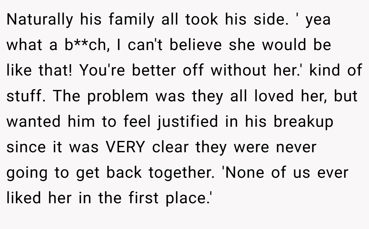 Naturally his family all took his side. ' yea what a b**ch, I can't believe she would be like that! You're better off without her.' kind of stuff. The problem was they all loved her, but wanted him to feel justified in his breakup since it was VERY clear they were never going to get back together. 'None of us ever liked her in the first place.'