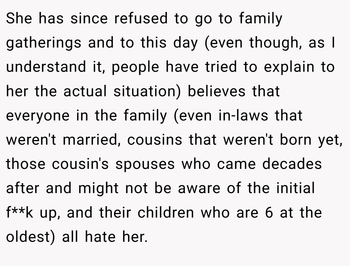 She has since refused to go to family gatherings and to this day (even though, as I understand it, people have tried to explain to her the actual situation) believes that everyone in the family (even in-laws that weren't married, cousins that weren't born yet, those cousin's spouses who came decades after and might not be aware of the initial f**k up, and their children who are 6 at the oldest) all hate her.