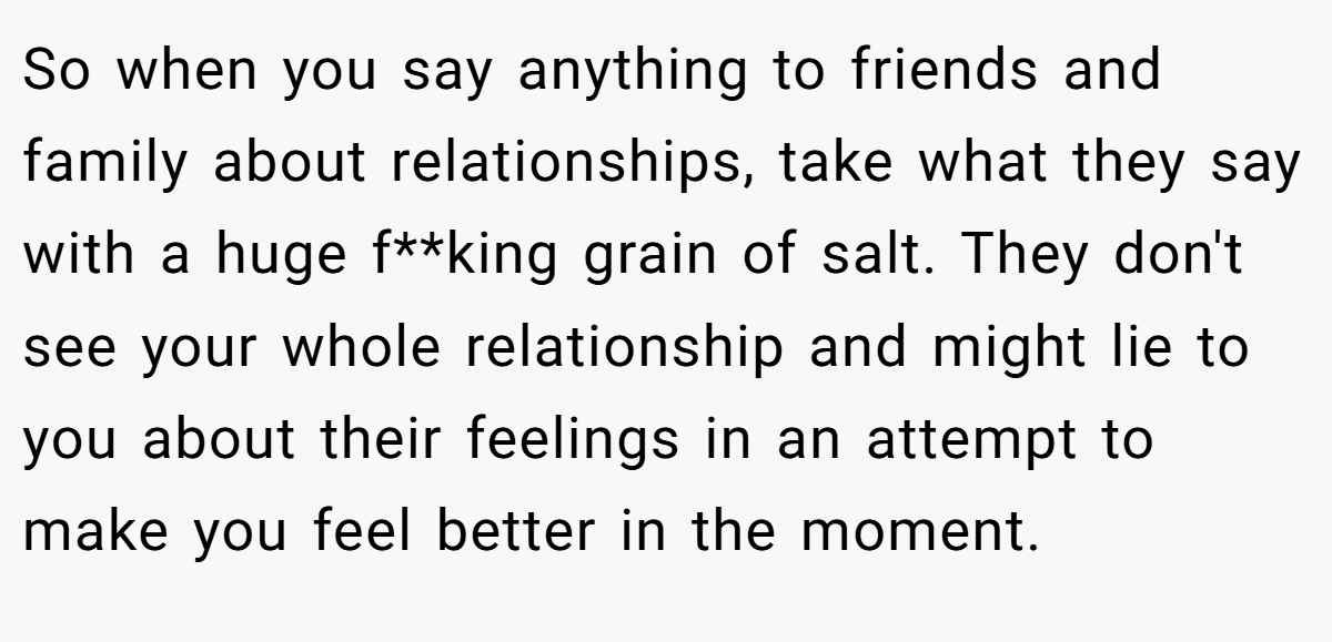 So when you say anything to friends and family about relationships, take what they say with a huge f**king grain of salt. They don't see your whole relationship and might lie to you about their feelings in an attempt to make you feel better in the moment.