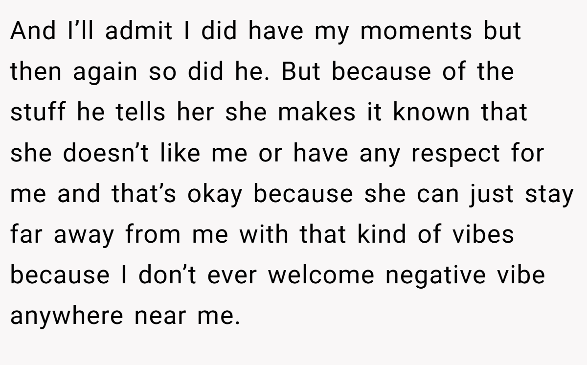 And I’ll admit I did have my moments but then again so did he. But because of the stuff he tells her she makes it known that she doesn’t like me or have any respect for me and that’s okay because she can just stay far away from me with that kind of vibes because I don’t ever welcome negative vibe anywhere near me.