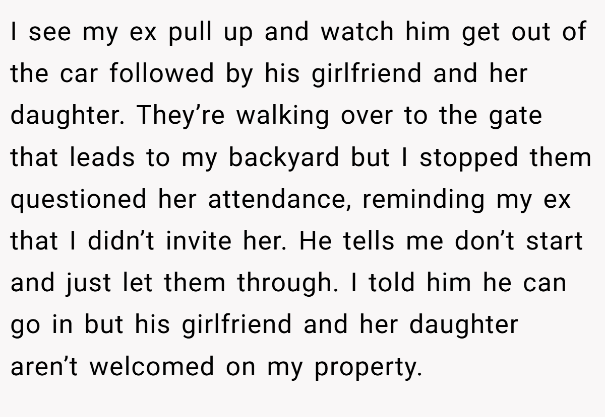 I see my ex pull up and watch him get out of the car followed by his girlfriend and her daughter. They’re walking over to the gate that leads to my backyard but I stopped them questioned her attendance, reminding my ex that I didn’t invite her. He tells me don’t start and just let them through. I told him he can go in but his girlfriend and her daughter aren’t welcomed on my property.