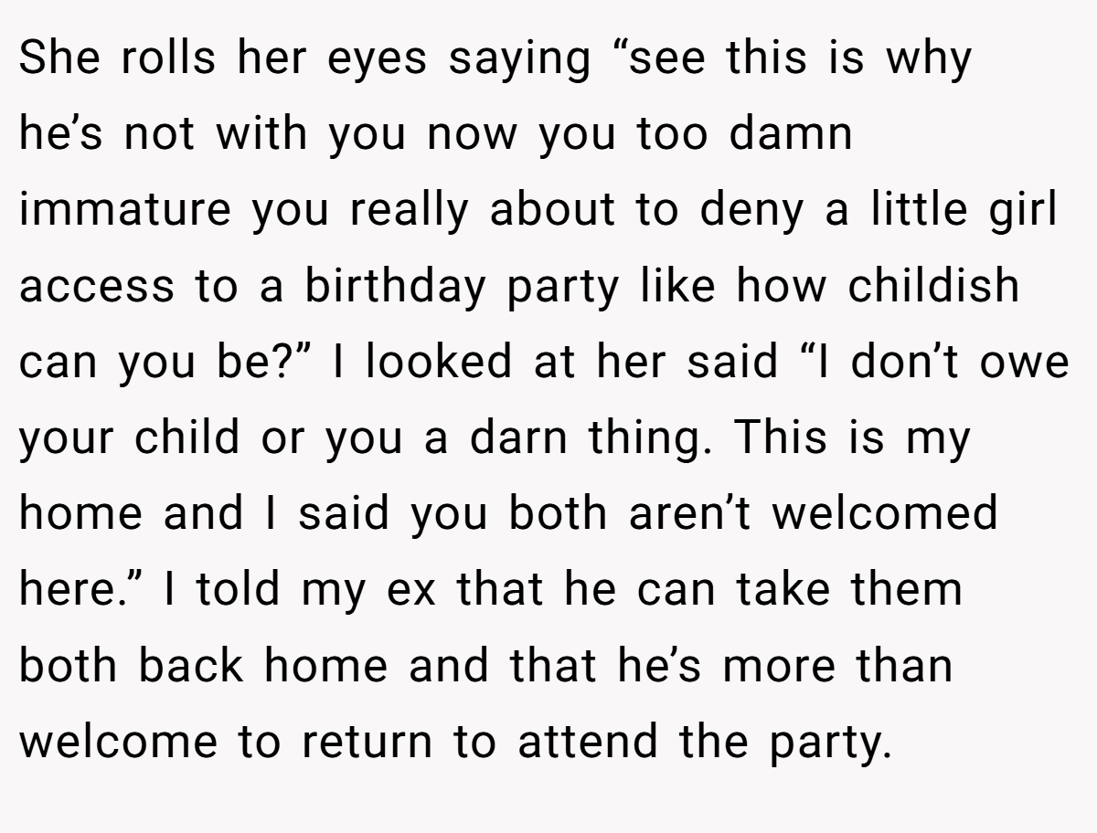She rolls her eyes saying “see this is why he’s not with you now you too damn immature you really about to deny a little girl access to a birthday party like how childish can you be?” I looked at her said “I don’t owe your child or you a darn thing. This is my home and I said you both aren’t welcomed here.” I told my ex that he can take them both back home and that he’s more than welcome to return to attend the party.