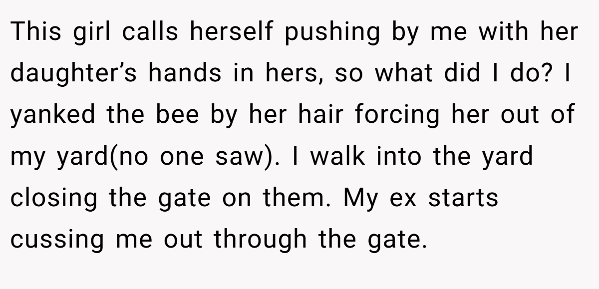 This girl calls herself pushing by me with her daughter’s hands in hers, so what did I do? I yanked the bee by her hair forcing her out of my yard(no one saw). I walk into the yard closing the gate on them. My ex starts cussing me out through the gate.