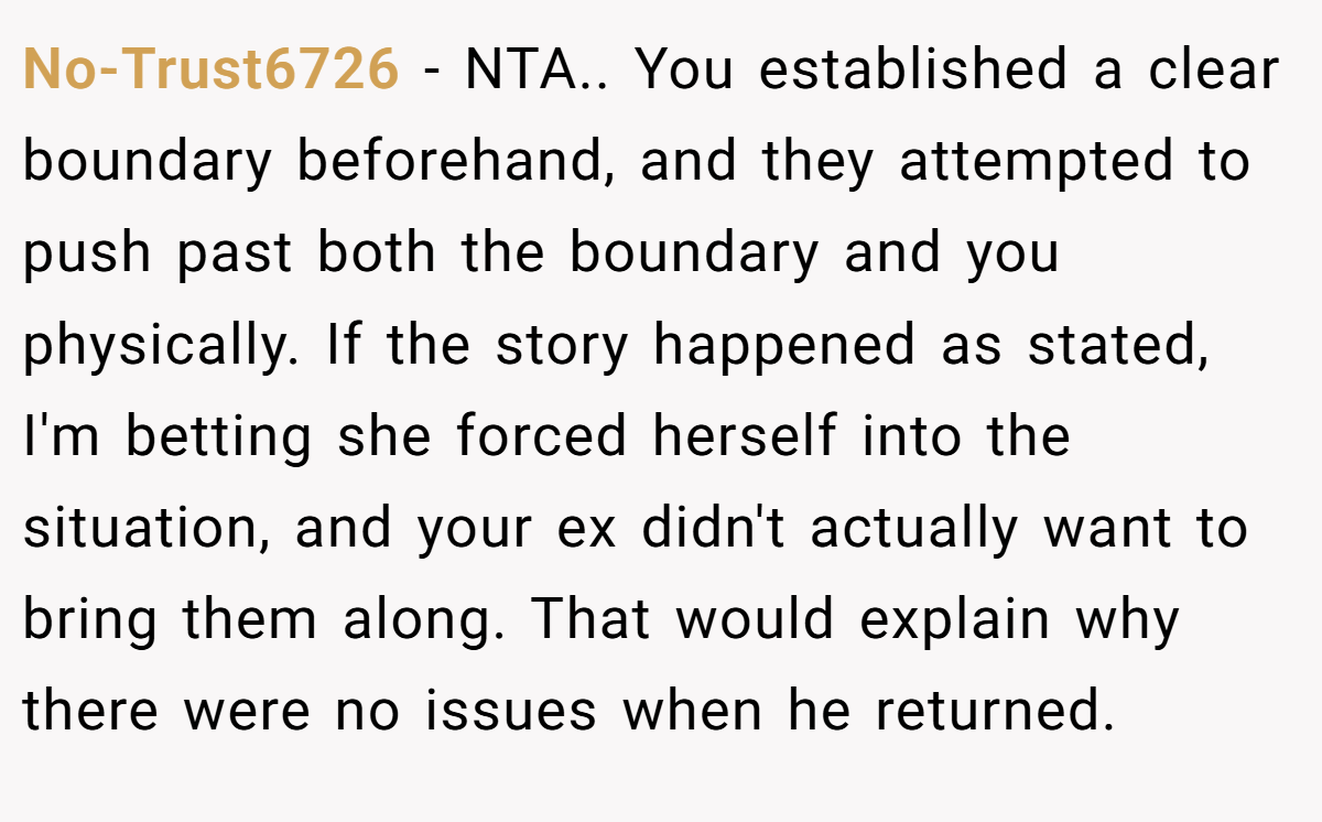 No-Trust6726 − NTA.. You established a clear boundary beforehand, and they attempted to push past both the boundary and you physically. If the story happened as stated, I'm betting she forced herself into the situation, and your ex didn't actually want to bring them along. That would explain why there were no issues when he returned.