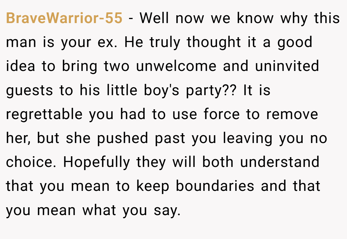 BraveWarrior-55 − Well now we know why this man is your ex. He truly thought it a good idea to bring two unwelcome and uninvited guests to his little boy's party?? It is regrettable you had to use force to remove her, but she pushed past you leaving you no choice. Hopefully they will both understand that you mean to keep boundaries and that you mean what you say.