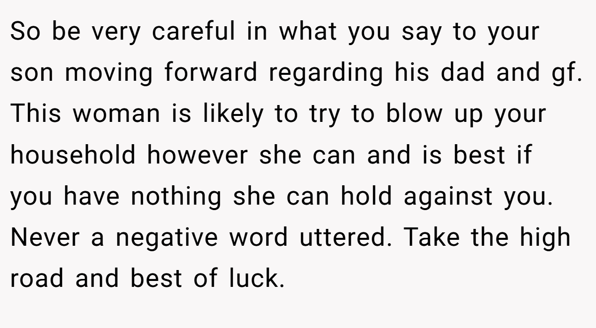 So be very careful in what you say to your son moving forward regarding his dad and gf. This woman is likely to try to blow up your household however she can and is best if you have nothing she can hold against you. Never a negative word uttered. Take the high road and best of luck.