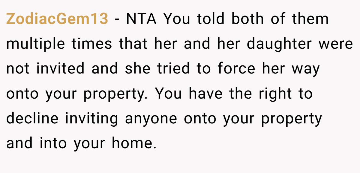 ZodiacGem13 − NTA You told both of them multiple times that her and her daughter were not invited and she tried to force her way onto your property. You have the right to decline inviting anyone onto your property and into your home.