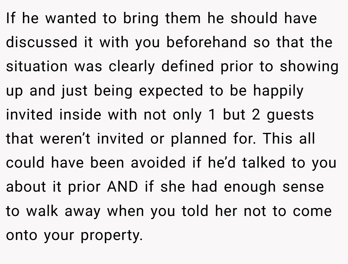 If he wanted to bring them he should have discussed it with you beforehand so that the situation was clearly defined prior to showing up and just being expected to be happily invited inside with not only 1 but 2 guests that weren’t invited or planned for. This all could have been avoided if he’d talked to you about it prior AND if she had enough sense to walk away when you told her not to come onto your property.