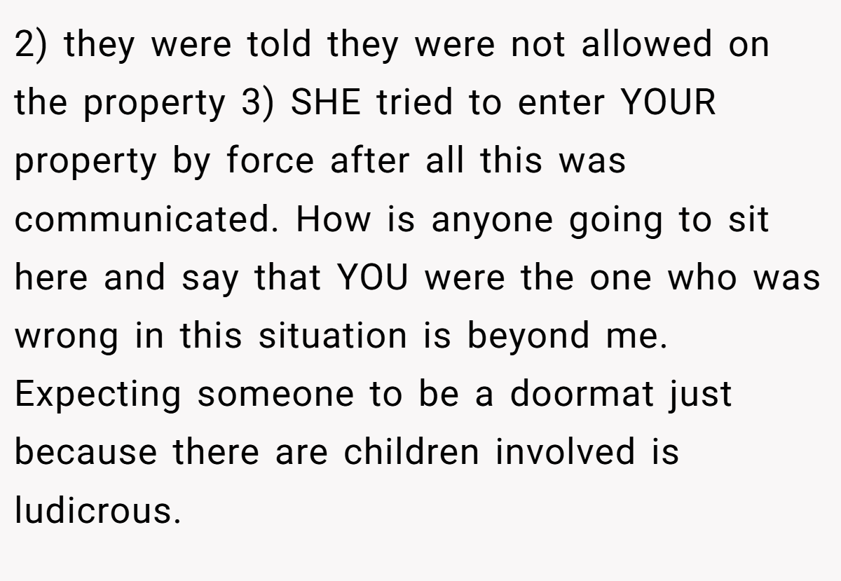 2) they were told they were not allowed on the property 3) SHE tried to enter YOUR property by force after all this was communicated. How is anyone going to sit here and say that YOU were the one who was wrong in this situation is beyond me. Expecting someone to be a doormat just because there are children involved is ludicrous.
