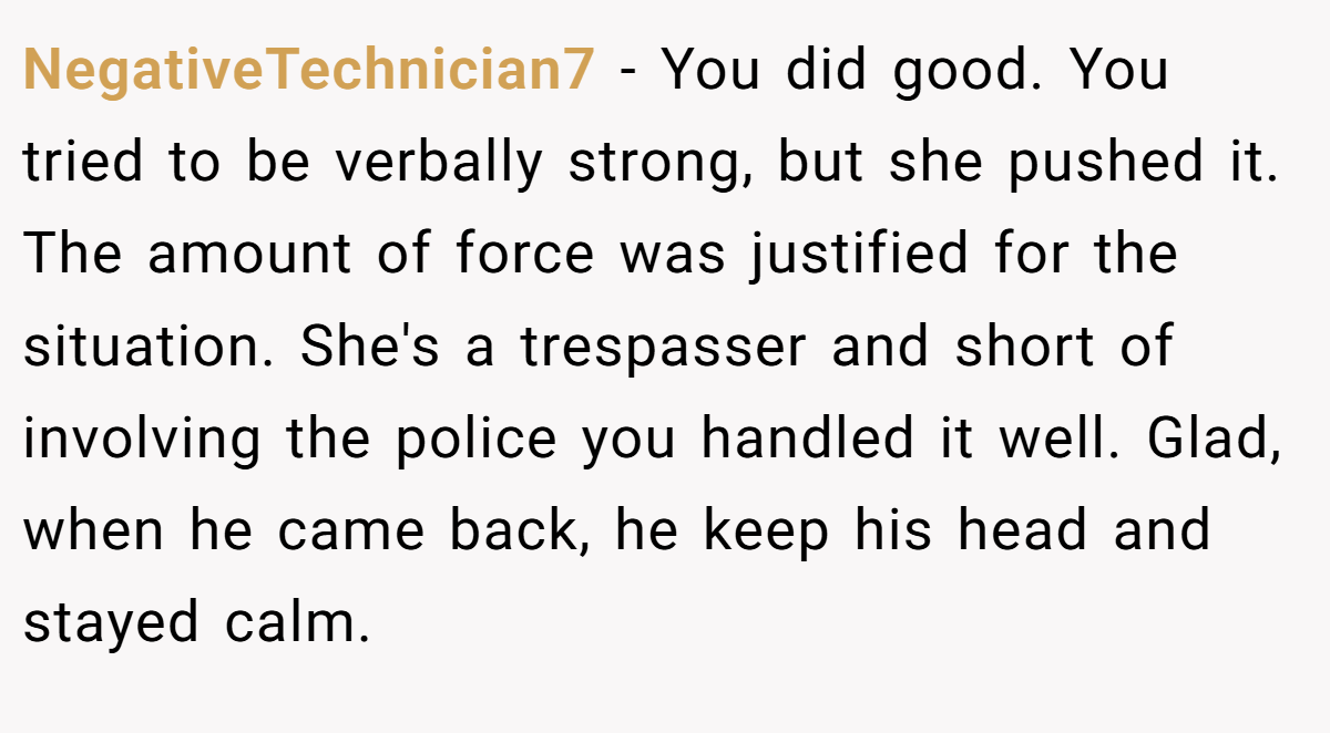 NegativeTechnician7 − You did good. You tried to be verbally strong, but she pushed it. The amount of force was justified for the situation. She's a trespasser and short of involving the police you handled it well. Glad, when he came back, he keep his head and stayed calm.