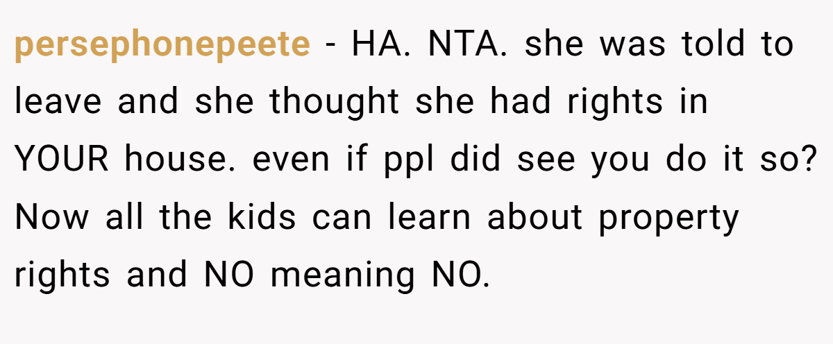 persephonepeete − HA. NTA. she was told to leave and she thought she had rights in YOUR house. even if ppl did see you do it so? Now all the kids can learn about property rights and NO meaning NO.