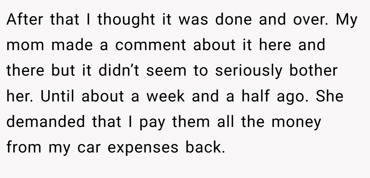 After that I thought it was done and over. My mom made a comment about it here and there but it didn’t seem to seriously bother her. Until about a week and a half ago. She demanded that I pay them all the money from my car expenses back.