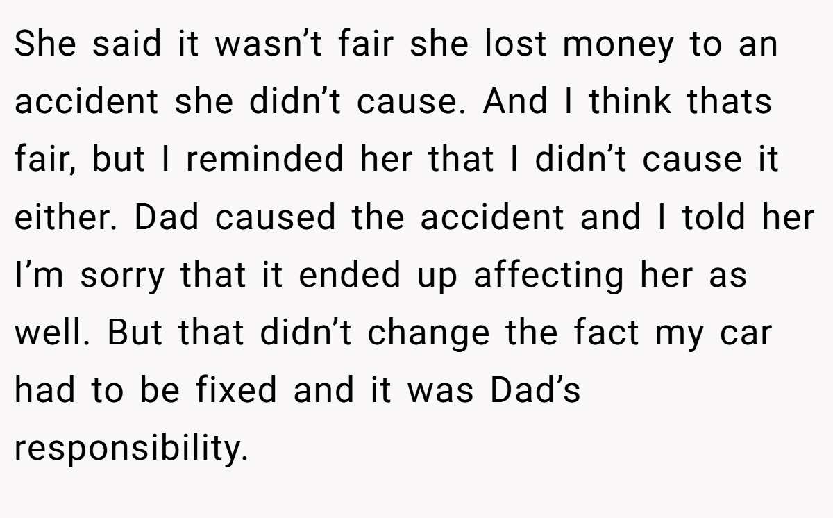 She said it wasn’t fair she lost money to an accident she didn’t cause. And I think thats fair, but I reminded her that I didn’t cause it either. Dad caused the accident and I told her I’m sorry that it ended up affecting her as well. But that didn’t change the fact my car had to be fixed and it was Dad’s responsibility.