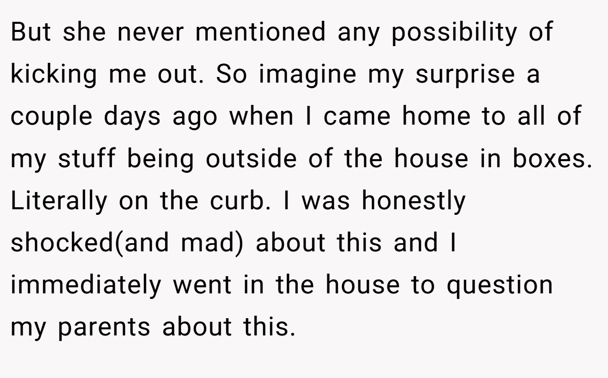 But she never mentioned any possibility of kicking me out. So imagine my surprise a couple days ago when I came home to all of my stuff being outside of the house in boxes. Literally on the curb. I was honestly shocked(and mad) about this and I immediately went in the house to question my parents about this.