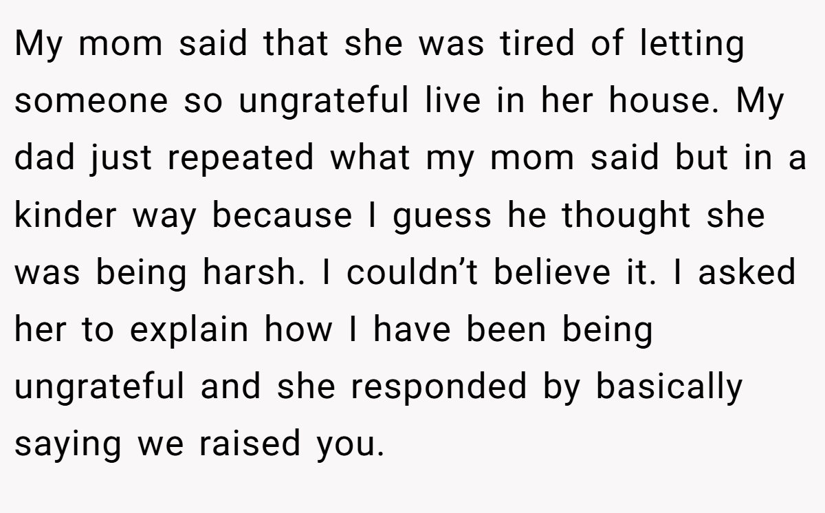 My mom said that she was tired of letting someone so ungrateful live in her house. My dad just repeated what my mom said but in a kinder way because I guess he thought she was being harsh. I couldn’t believe it. I asked her to explain how I have been being ungrateful and she responded by basically saying we raised you.