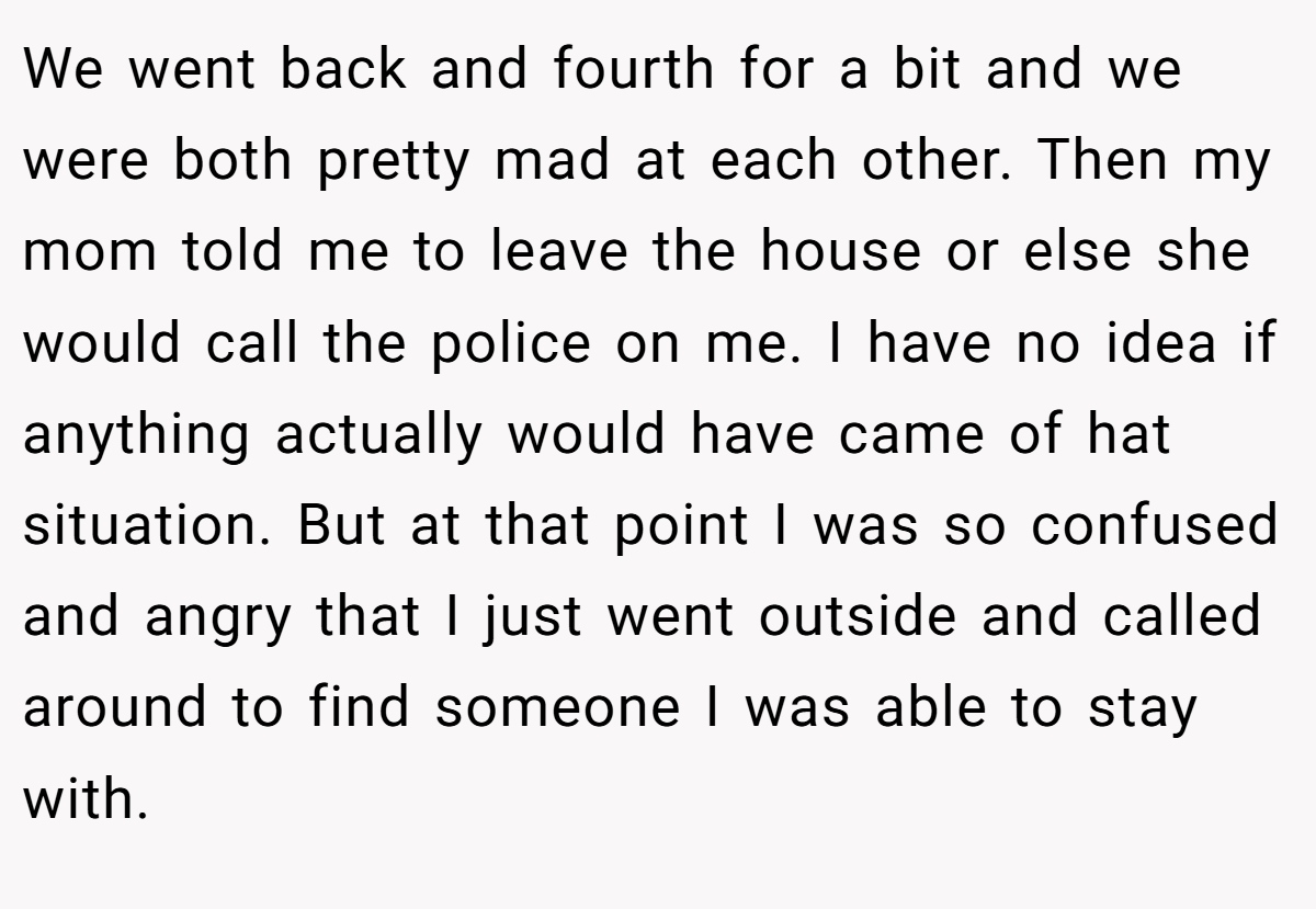 We went back and fourth for a bit and we were both pretty mad at each other. Then my mom told me to leave the house or else she would call the police on me. I have no idea if anything actually would have came of hat situation. But at that point I was so confused and angry that I just went outside and called around to find someone I was able to stay with.