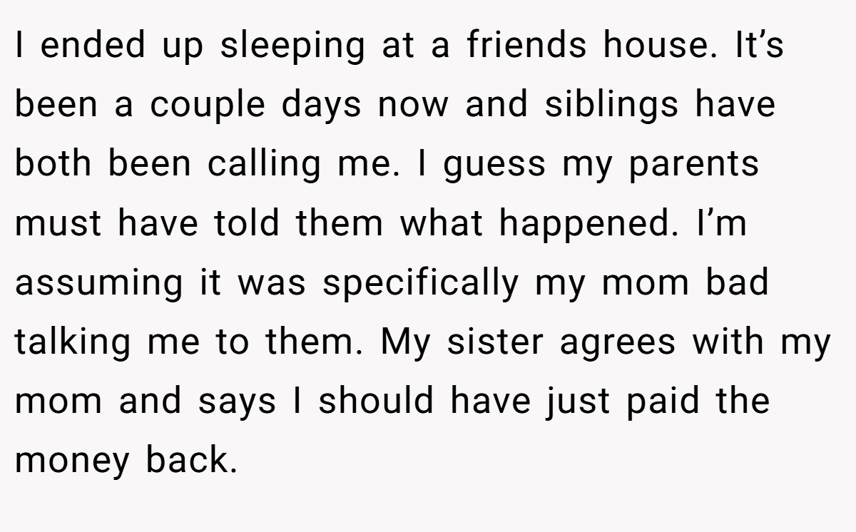 I ended up sleeping at a friends house. It’s been a couple days now and siblings have both been calling me. I guess my parents must have told them what happened. I’m assuming it was specifically my mom bad talking me to them. My sister agrees with my mom and says I should have just paid the money back.