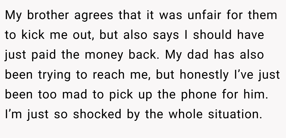 My brother agrees that it was unfair for them to kick me out, but also says I should have just paid the money back. My dad has also been trying to reach me, but honestly I’ve just been too mad to pick up the phone for him. I’m just so shocked by the whole situation.