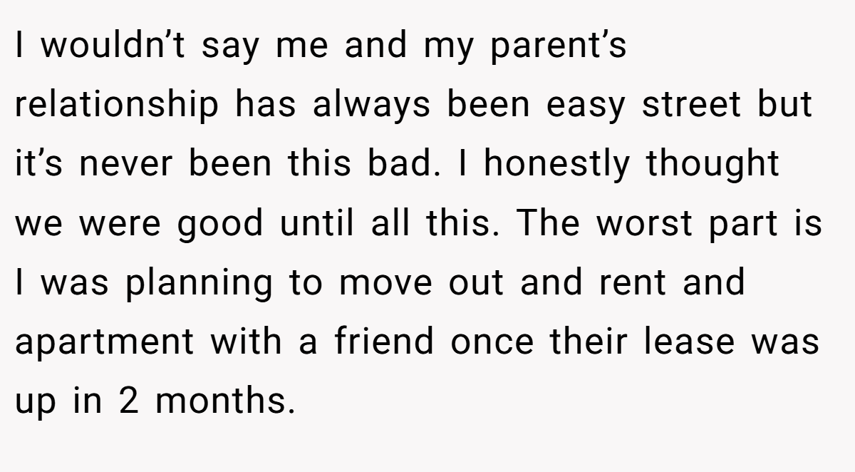 I wouldn’t say me and my parent’s relationship has always been easy street but it’s never been this bad. I honestly thought we were good until all this. The worst part is I was planning to move out and rent and apartment with a friend once their lease was up in 2 months.