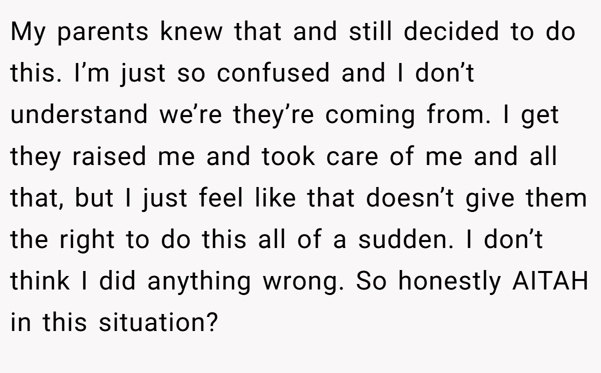 My parents knew that and still decided to do this. I’m just so confused and I don’t understand we’re they’re coming from. I get they raised me and took care of me and all that, but I just feel like that doesn’t give them the right to do this all of a sudden. I don’t think I did anything wrong. So honestly AITAH in this situation?