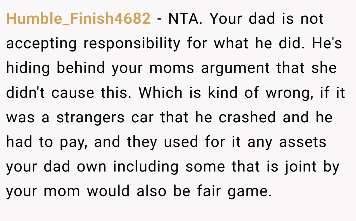 Humble_Finish4682 − NTA. Your dad is not accepting responsibility for what he did. He's hiding behind your moms argument that she didn't cause this. Which is kind of wrong, if it was a strangers car that he crashed and he had to pay, and they used for it any assets your dad own including some that is joint by your mom would also be fair game.