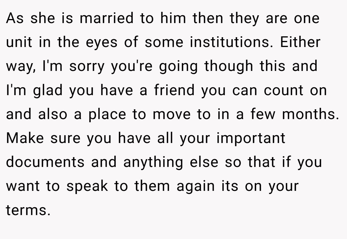 As she is married to him then they are one unit in the eyes of some institutions. Either way, I'm sorry you're going though this and I'm glad you have a friend you can count on and also a place to move to in a few months. Make sure you have all your important documents and anything else so that if you want to speak to them again its on your terms.