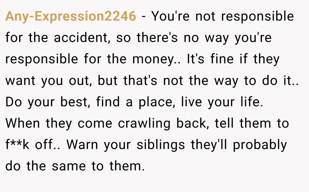 Any-Expression2246 − You're not responsible for the accident, so there's no way you're responsible for the money.. It's fine if they want you out, but that's not the way to do it.. Do your best, find a place, live your life. When they come crawling back, tell them to f**k off.. Warn your siblings they'll probably do the same to them.