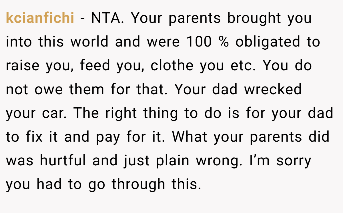 kcianfichi − NTA. Your parents brought you into this world and were 100 % obligated to raise you, feed you, clothe you etc. You do not owe them for that. Your dad wrecked your car. The right thing to do is for your dad to fix it and pay for it. What your parents did was hurtful and just plain wrong. I’m sorry you had to go through this.