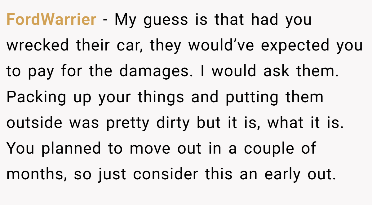 FordWarrier − My guess is that had you wrecked their car, they would’ve expected you to pay for the damages. I would ask them. Packing up your things and putting them outside was pretty dirty but it is, what it is. You planned to move out in a couple of months, so just consider this an early out.