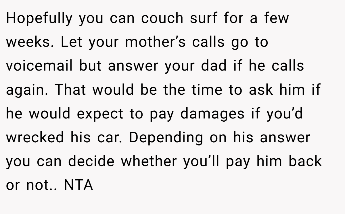 Hopefully you can couch surf for a few weeks. Let your mother’s calls go to voicemail but answer your dad if he calls again. That would be the time to ask him if he would expect to pay damages if you’d wrecked his car. Depending on his answer you can decide whether you’ll pay him back or not.. NTA