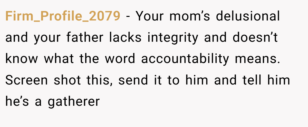 Firm_Profile_2079 − Your mom’s delusional and your father lacks integrity and doesn’t know what the word accountability means. Screen shot this, send it to him and tell him he’s a gatherer