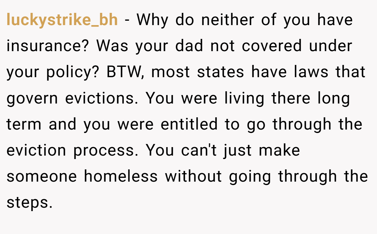 luckystrike_bh − Why do neither of you have insurance? Was your dad not covered under your policy? BTW, most states have laws that govern evictions. You were living there long term and you were entitled to go through the eviction process. You can't just make someone homeless without going through the steps.