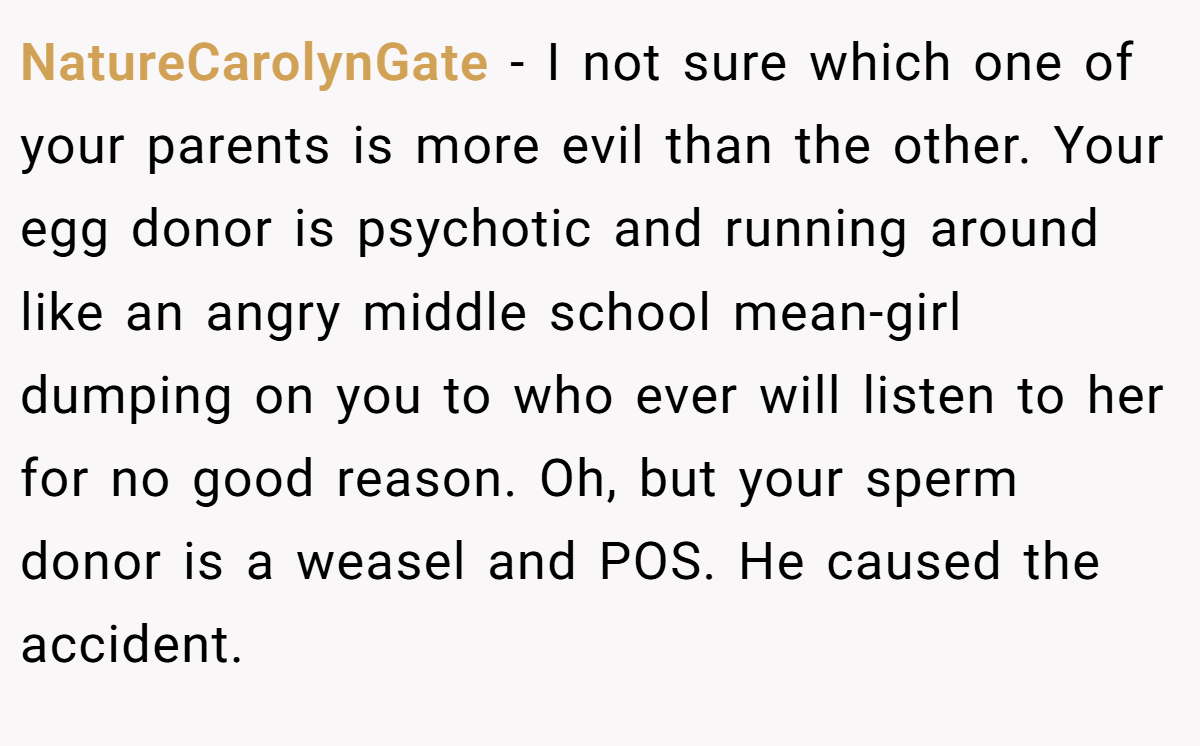 NatureCarolynGate − I not sure which one of your parents is more evil than the other. Your egg donor is psychotic and running around like an angry middle school mean-girl dumping on you to who ever will listen to her for no good reason. Oh, but your sperm donor is a weasel and POS. He caused the accident.
