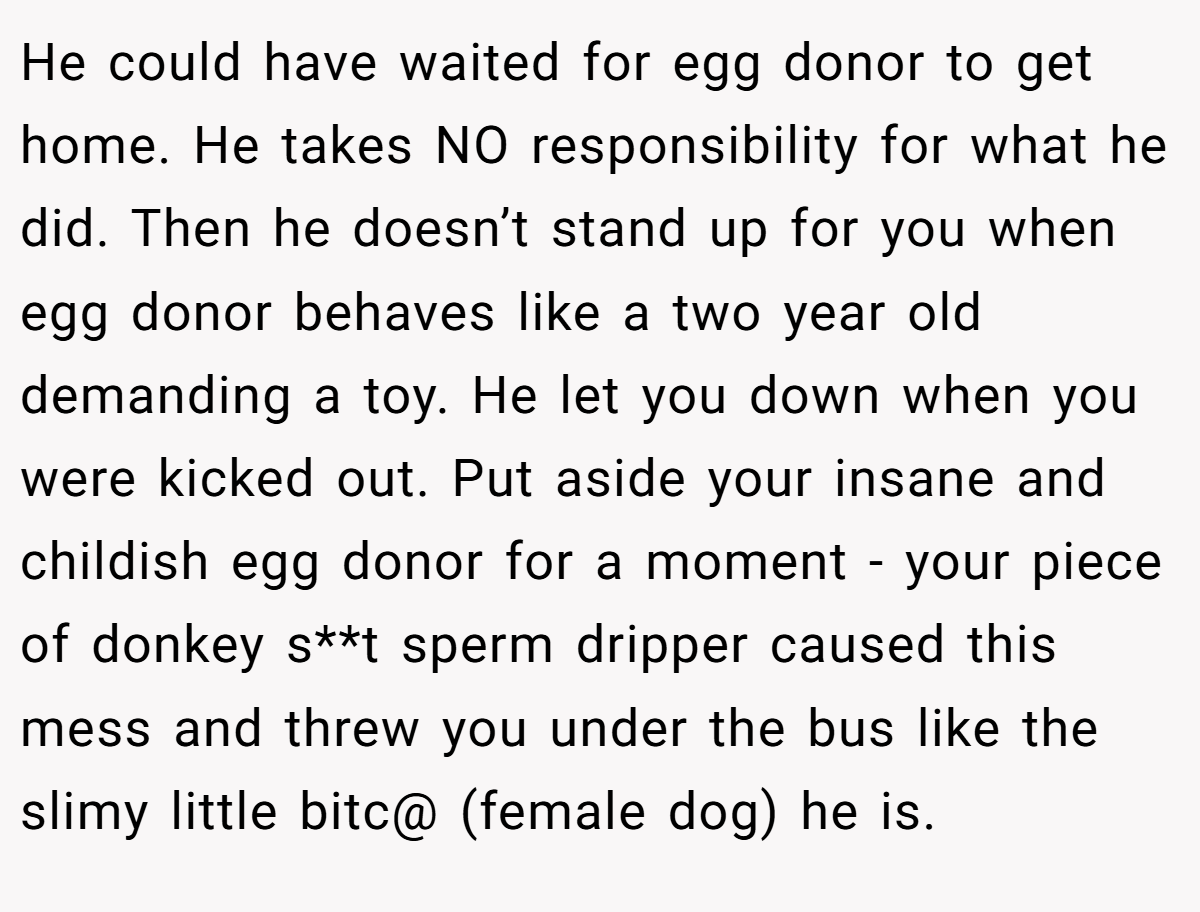 He could have waited for egg donor to get home. He takes NO responsibility for what he did. Then he doesn’t stand up for you when egg donor behaves like a two year old demanding a toy. He let you down when you were kicked out. Put aside your insane and childish egg donor for a moment - your piece of donkey s**t sperm dripper caused this mess and threw you under the bus like the slimy little bitc@ (female dog) he is.