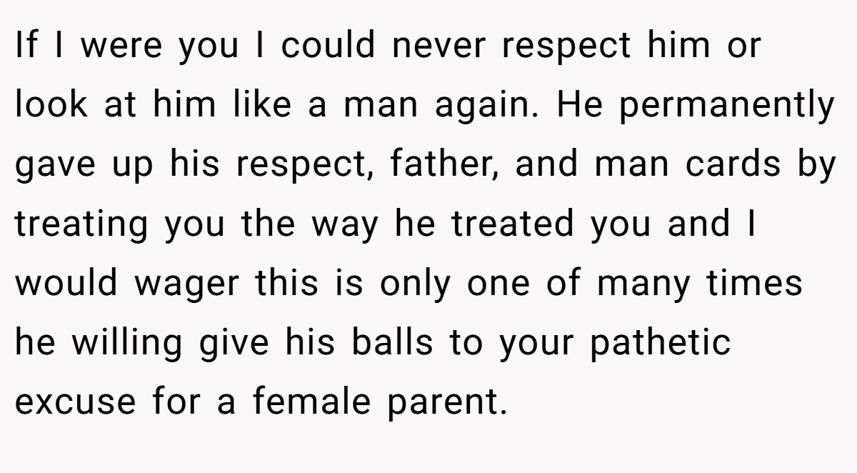 If I were you I could never respect him or look at him like a man again. He permanently gave up his respect, father, and man cards by treating you the way he treated you and I would wager this is only one of many times he willing give his balls to your pathetic excuse for a female parent.