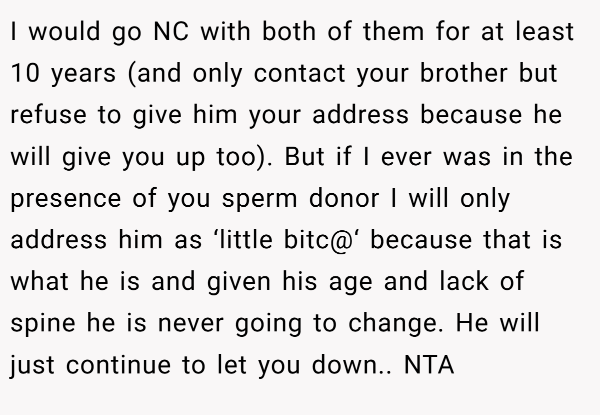 I would go NC with both of them for at least 10 years (and only contact your brother but refuse to give him your address because he will give you up too). But if I ever was in the presence of you sperm donor I will only address him as ‘little bitc@‘ because that is what he is and given his age and lack of spine he is never going to change. He will just continue to let you down.. NTA