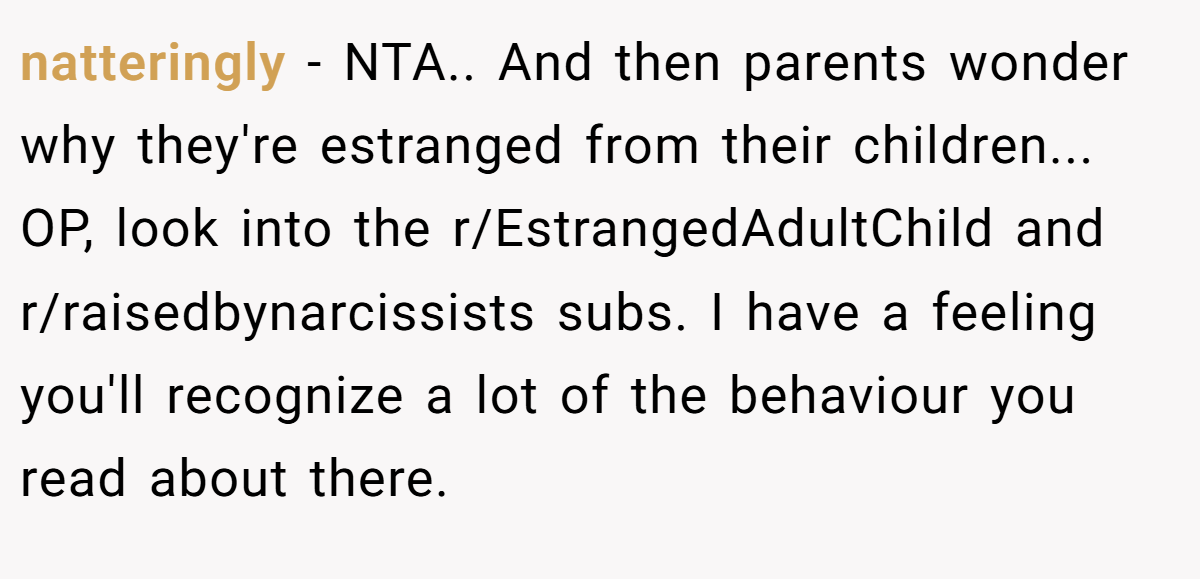 natteringly − NTA.. And then parents wonder why they're estranged from their children... OP, look into the r/EstrangedAdultChild and r/raisedbynarcissists subs. I have a feeling you'll recognize a lot of the behaviour you read about there.