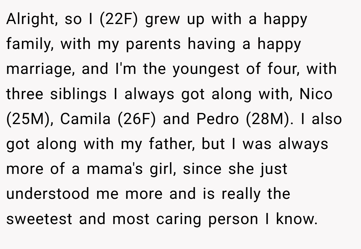 Alright, so I (22F) grew up with a happy family, with my parents having a happy marriage, and I'm the youngest of four, with three siblings I always got along with, Nico (25M), Camila (26F) and Pedro (28M). I also got along with my father, but I was always more of a mama's girl, since she just understood me more and is really the sweetest and most caring person I know.