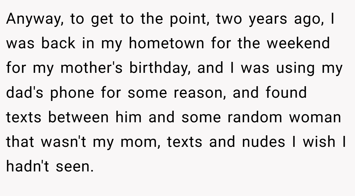 Anyway, to get to the point, two years ago, I was back in my hometown for the weekend for my mother's birthday, and I was using my dad's phone for some reason, and found texts between him and some random woman that wasn't my mom, texts and nudes I wish I hadn't seen.