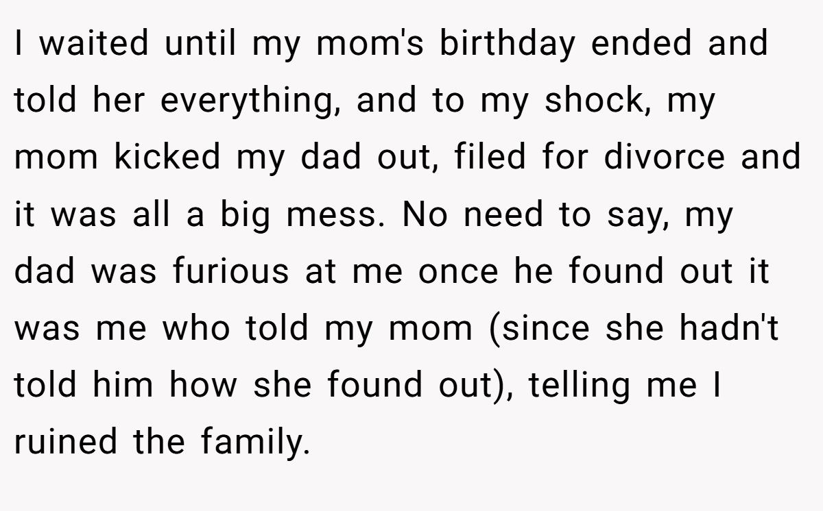 I waited until my mom's birthday ended and told her everything, and to my shock, my mom kicked my dad out, filed for divorce and it was all a big mess. No need to say, my dad was furious at me once he found out it was me who told my mom (since she hadn't told him how she found out), telling me I ruined the family.