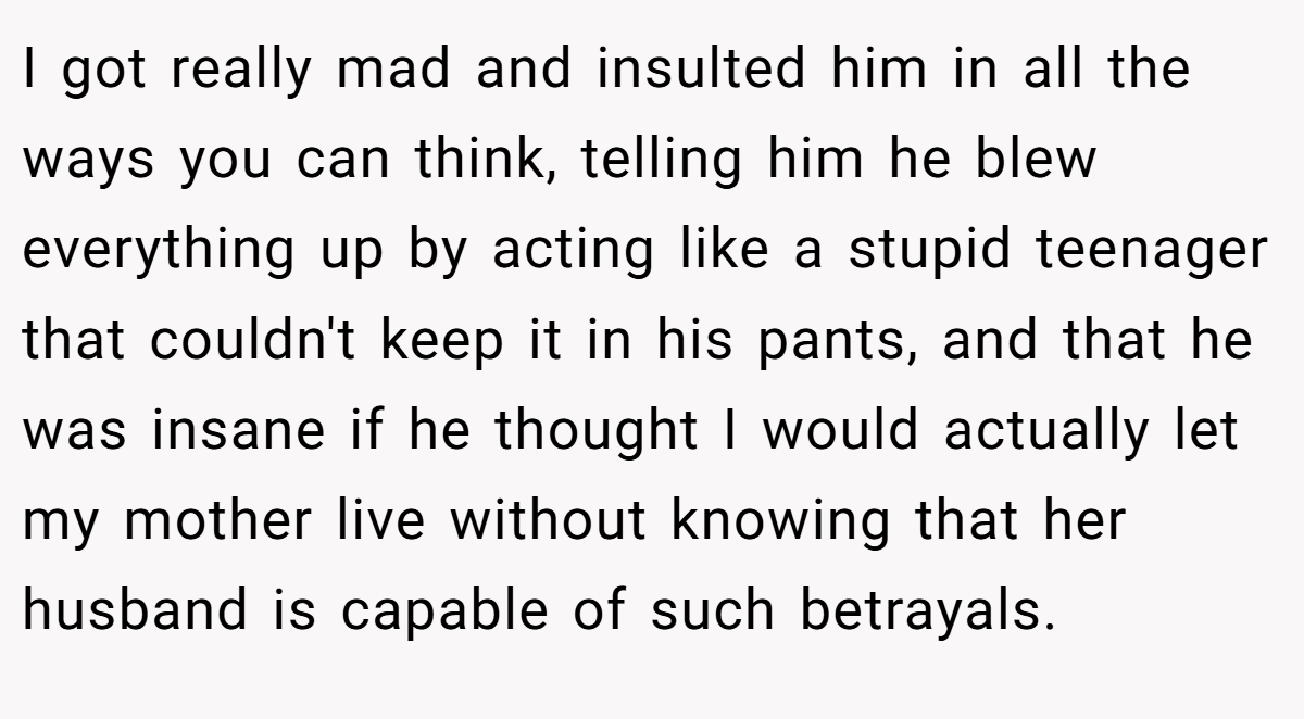 I got really mad and insulted him in all the ways you can think, telling him he blew everything up by acting like a stupid teenager that couldn't keep it in his pants, and that he was insane if he thought I would actually let my mother live without knowing that her husband is capable of such betrayals.
