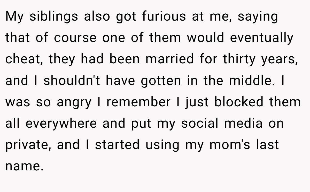 My siblings also got furious at me, saying that of course one of them would eventually cheat, they had been married for thirty years, and I shouldn't have gotten in the middle. I was so angry I remember I just blocked them all everywhere and put my social media on private, and I started using my mom's last name.
