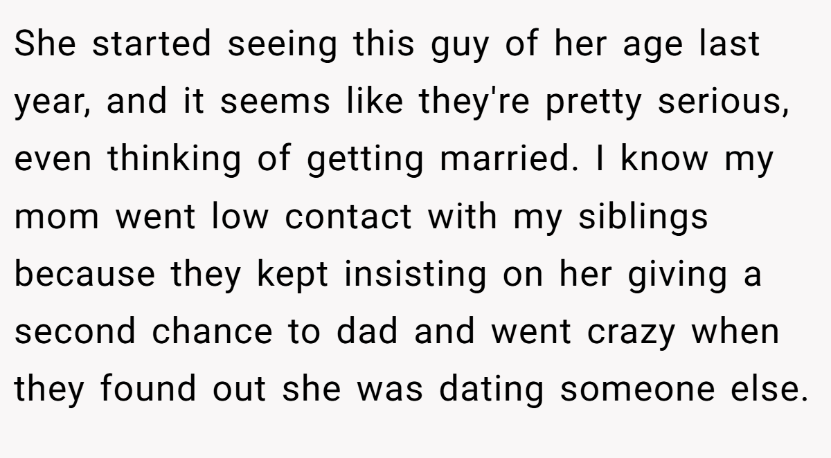 She started seeing this guy of her age last year, and it seems like they're pretty serious, even thinking of getting married. I know my mom went low contact with my siblings because they kept insisting on her giving a second chance to dad and went crazy when they found out she was dating someone else.