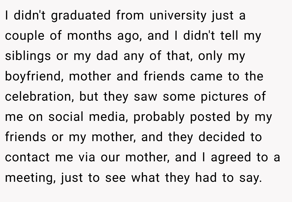 I didn't graduated from university just a couple of months ago, and I didn't tell my siblings or my dad any of that, only my boyfriend, mother and friends came to the celebration, but they saw some pictures of me on social media, probably posted by my friends or my mother, and they decided to contact me via our mother, and I agreed to a meeting, just to see what they had to say.