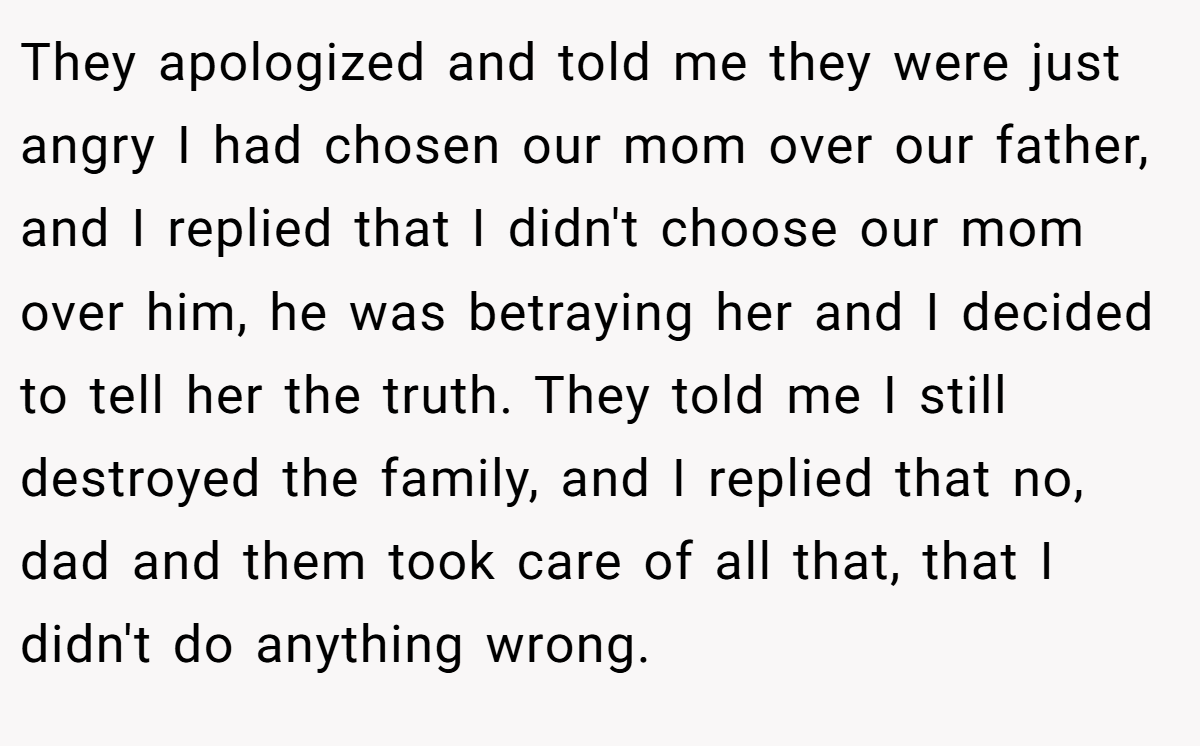They apologized and told me they were just angry I had chosen our mom over our father, and I replied that I didn't choose our mom over him, he was betraying her and I decided to tell her the truth. They told me I still destroyed the family, and I replied that no, dad and them took care of all that, that I didn't do anything wrong.
