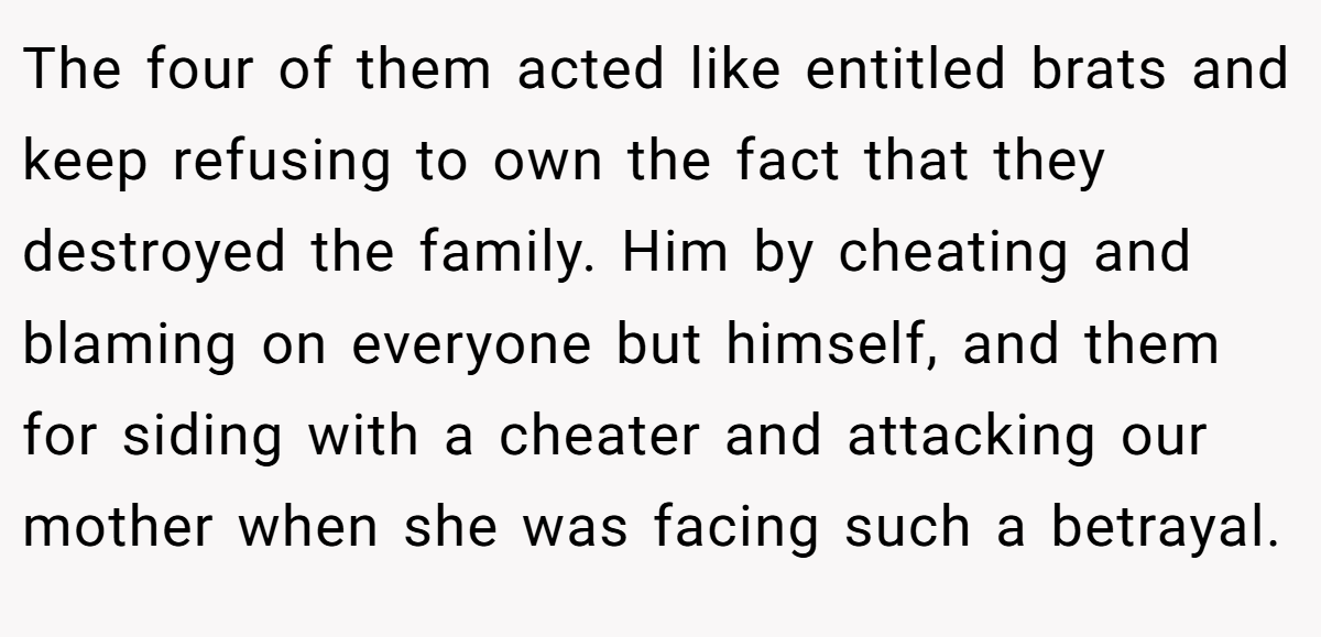The four of them acted like entitled brats and keep refusing to own the fact that they destroyed the family. Him by cheating and blaming on everyone but himself, and them for siding with a cheater and attacking our mother when she was facing such a betrayal.
