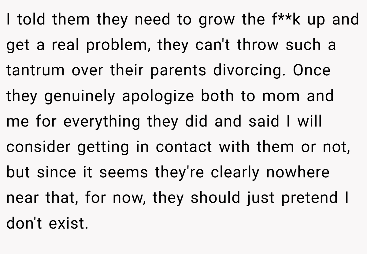 I told them they need to grow the f**k up and get a real problem, they can't throw such a tantrum over their parents divorcing. Once they genuinely apologize both to mom and me for everything they did and said I will consider getting in contact with them or not, but since it seems they're clearly nowhere near that, for now, they should just pretend I don't exist.