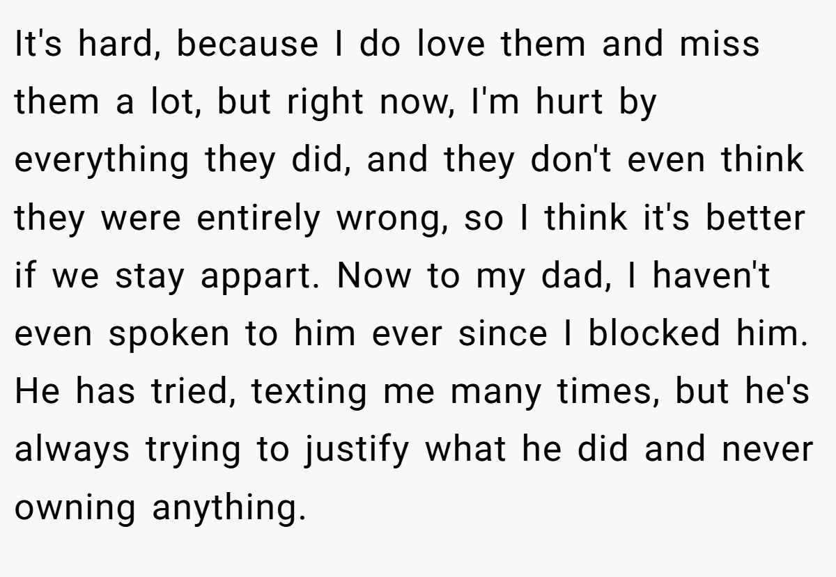 It's hard, because I do love them and miss them a lot, but right now, I'm hurt by everything they did, and they don't even think they were entirely wrong, so I think it's better if we stay appart. Now to my dad, I haven't even spoken to him ever since I blocked him. He has tried, texting me many times, but he's always trying to justify what he did and never owning anything.